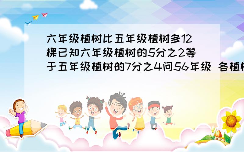 六年级植树比五年级植树多12棵已知六年级植树的5分之2等于五年级植树的7分之4问56年级 各植树多少棵