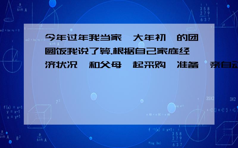 今年过年我当家,大年初一的团圆饭我说了算.根据自己家庭经济状况,和父母一起采购、准备,亲自动手,为家人上几道亲情菜,煲一碗孝心汤.些团圆饭菜谱一份,最后将你所做的和所感受到的写