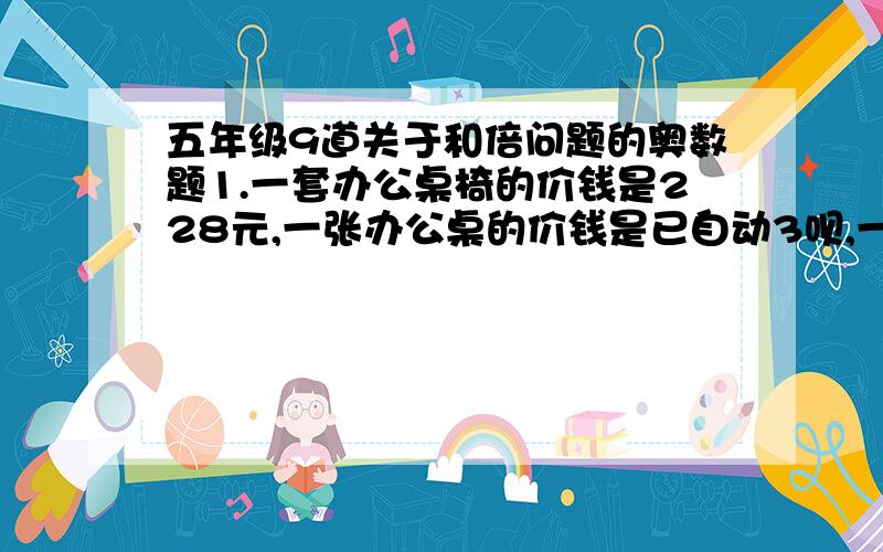 五年级9道关于和倍问题的奥数题1.一套办公桌椅的价钱是228元,一张办公桌的价钱是已自动3呗,一张办公桌和一把椅子个多少元?2.建筑工地运来水泥和沙子共300吨,其中运来水泥的重量是沙子的