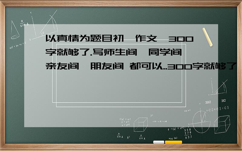 以真情为题目初一作文,300字就够了.写师生间,同学间,亲友间,朋友间 都可以..300字就够了,帮下忙,