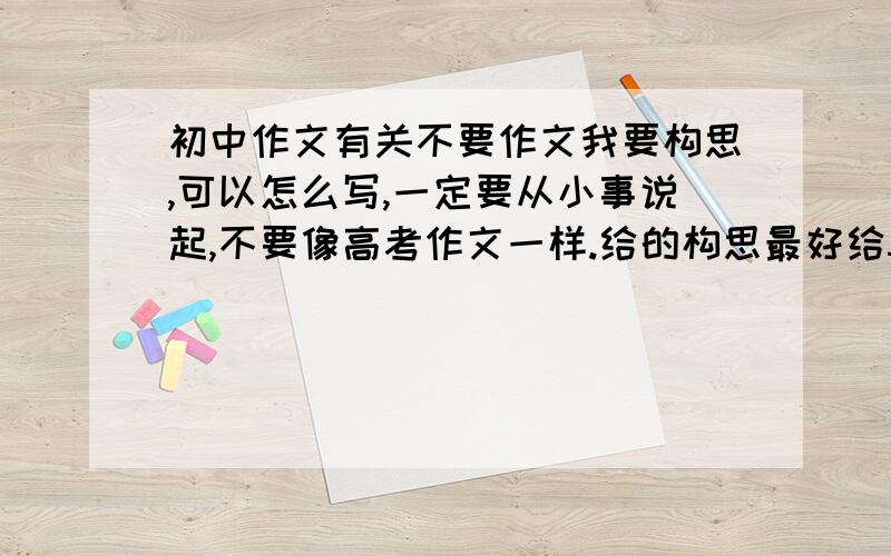 初中作文有关不要作文我要构思,可以怎么写,一定要从小事说起,不要像高考作文一样.给的构思最好给5,6个事例（没有5,6个也行有就行,但不低于2个）一定要让我能写到600字啊