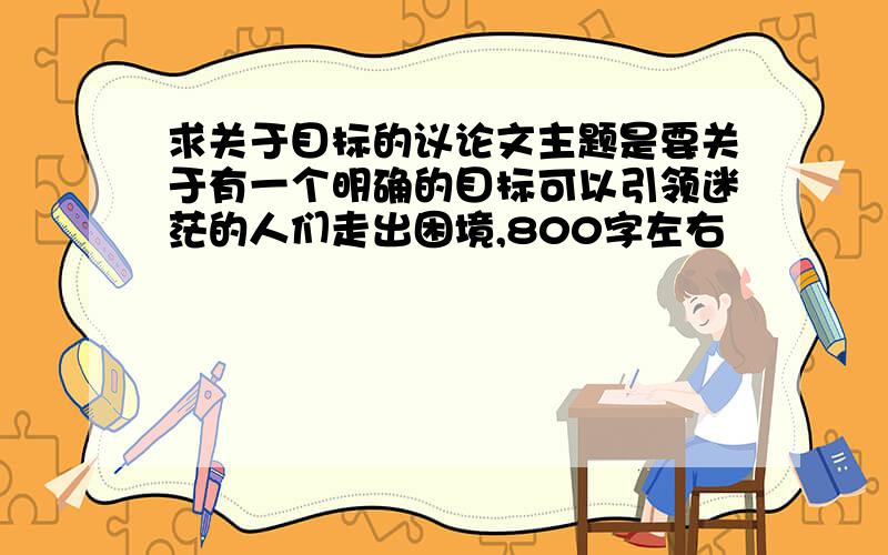 求关于目标的议论文主题是要关于有一个明确的目标可以引领迷茫的人们走出困境,800字左右