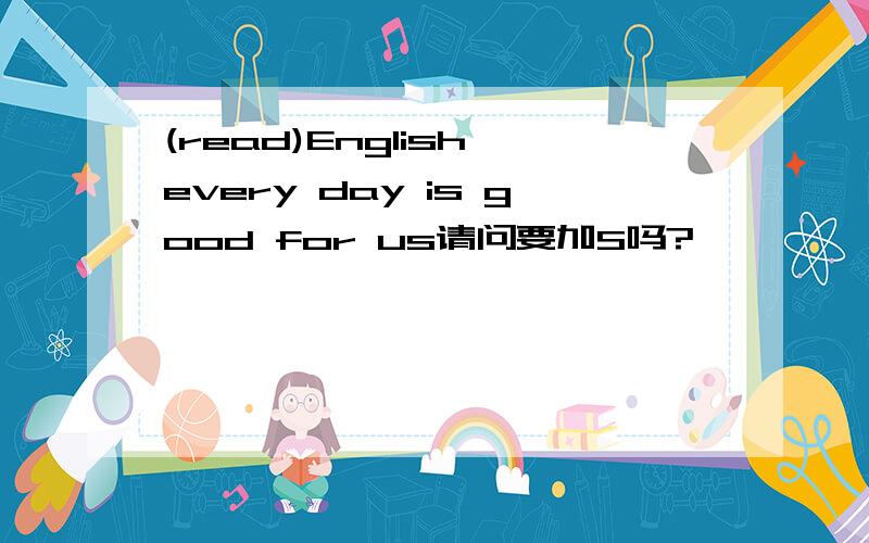 (read)English every day is good for us请问要加S吗?