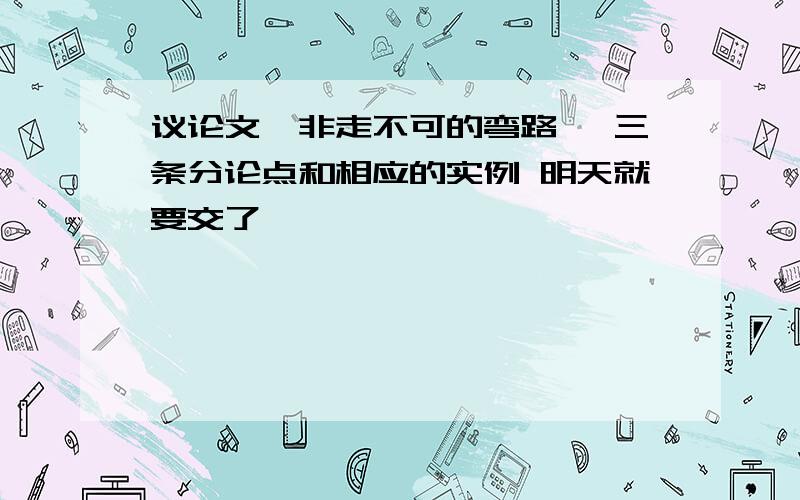 议论文《非走不可的弯路》 三条分论点和相应的实例 明天就要交了