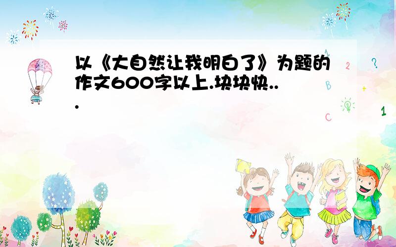 以《大自然让我明白了》为题的作文600字以上.块块快...