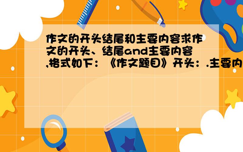 作文的开头结尾和主要内容求作文的开头、结尾and主要内容,格式如下：《作文题目》开头：.主要内容（包含中心思想）：.结尾：.开头和结尾最好不要太长,也不要太简短的,主要内容要简练,