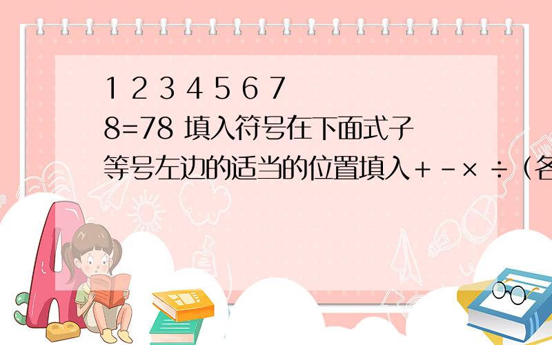 1 2 3 4 5 6 7 8=78 填入符号在下面式子等号左边的适当的位置填入＋－× ÷（各运算符号只能用一次）,是等式成立1 2 3 4 5 6 7 8=78 填入符号比如1和2之间不加符号可以变成12