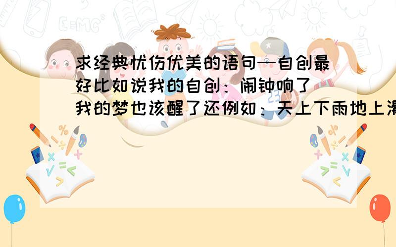 求经典忧伤优美的语句—自创最好比如说我的自创：闹钟响了`我的梦也该醒了还例如：天上下雨地上滑`自己跌倒自己爬`