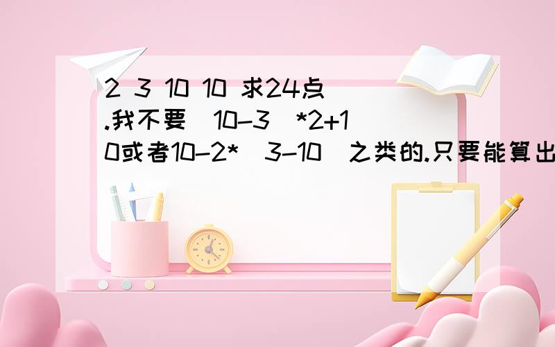 2 3 10 10 求24点.我不要（10-3）*2+10或者10-2*（3-10）之类的.只要能算出来24点就好,一切方法都可以,不局限加减乘除.哥哥姐姐们小弟的幸福交给你们了.