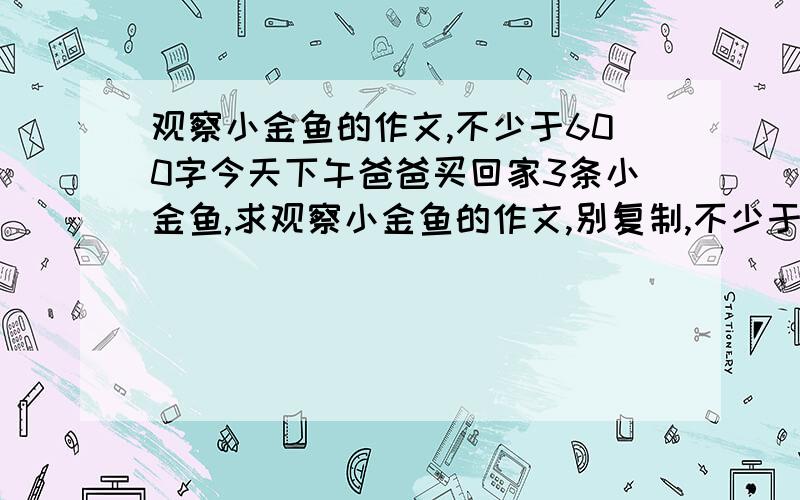 观察小金鱼的作文,不少于600字今天下午爸爸买回家3条小金鱼,求观察小金鱼的作文,别复制,不少于600字,感激不尽,