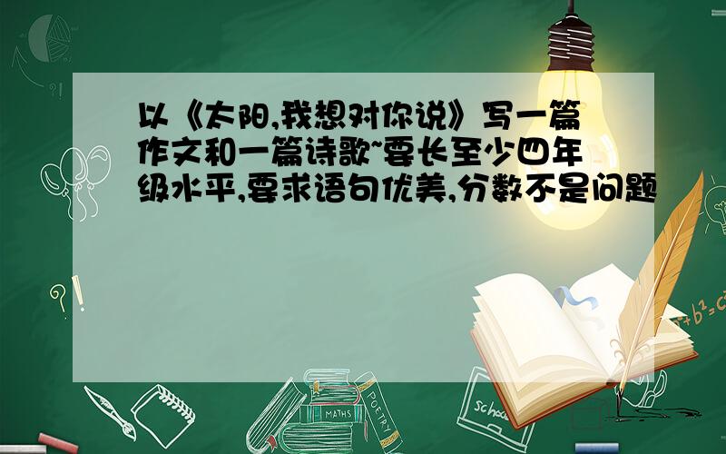 以《太阳,我想对你说》写一篇作文和一篇诗歌~要长至少四年级水平,要求语句优美,分数不是问题