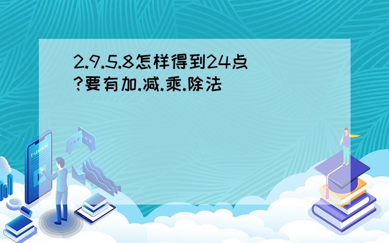 2.9.5.8怎样得到24点?要有加.减.乘.除法````