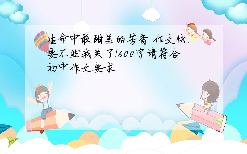 生命中最甜美的芳香 作文快.要不然我关了！600字请符合初中作文要求