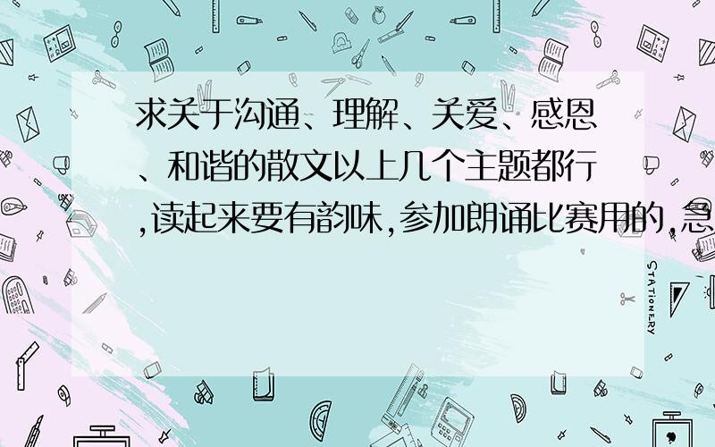 求关于沟通、理解、关爱、感恩、和谐的散文以上几个主题都行,读起来要有韵味,参加朗诵比赛用的,急用!名家之作亦可 质量要高,大学里用的!