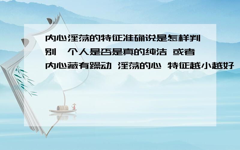 内心淫荡的特征准确说是怎样判别一个人是否是真的纯洁 或者内心藏有躁动 淫荡的心 特征越小越好,越细微越好有没有什么测试之类的我是专指女生