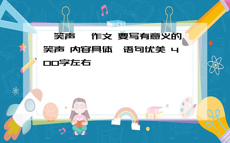 《笑声》 作文 要写有意义的笑声 内容具体,语句优美 400字左右