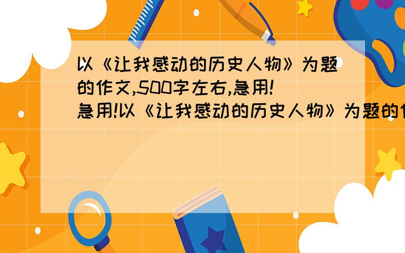 以《让我感动的历史人物》为题的作文,500字左右,急用!急用!以《让我感动的历史人物》为题的作文，500字左右，急用！急用！