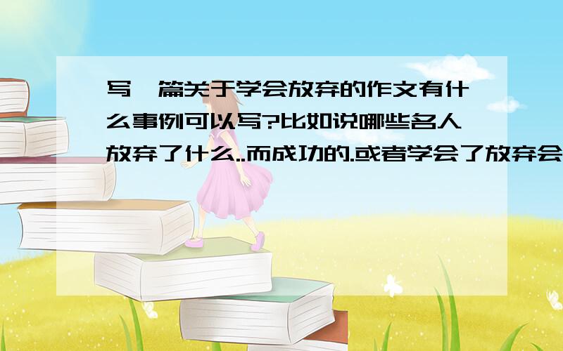 写一篇关于学会放弃的作文有什么事例可以写?比如说哪些名人放弃了什么..而成功的.或者学会了放弃会怎么样怎么样。