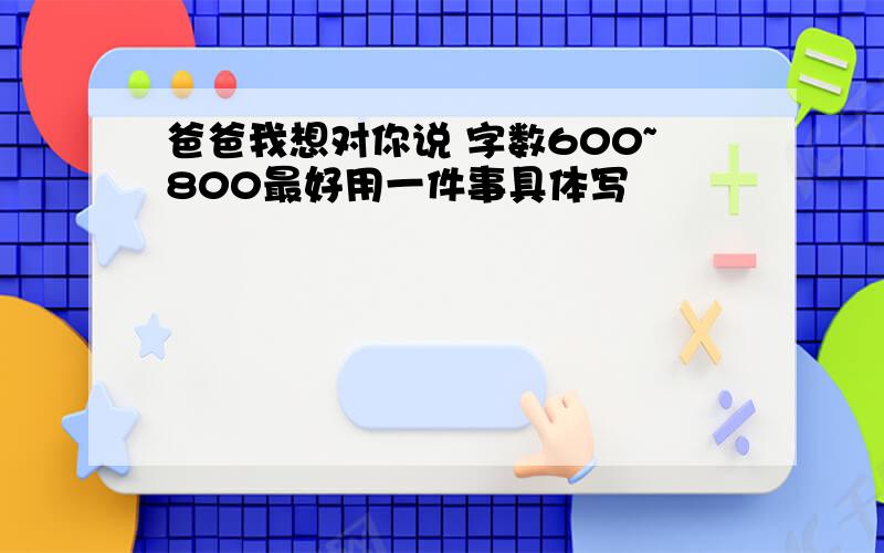 爸爸我想对你说 字数600~800最好用一件事具体写