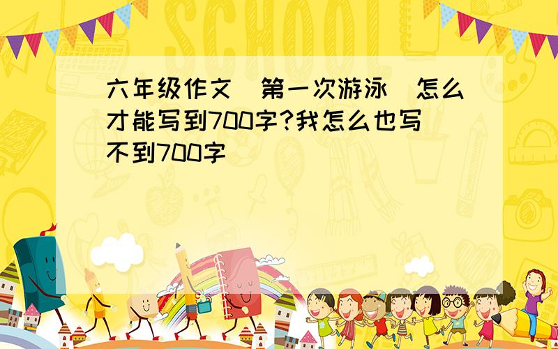 六年级作文（第一次游泳）怎么才能写到700字?我怎么也写不到700字