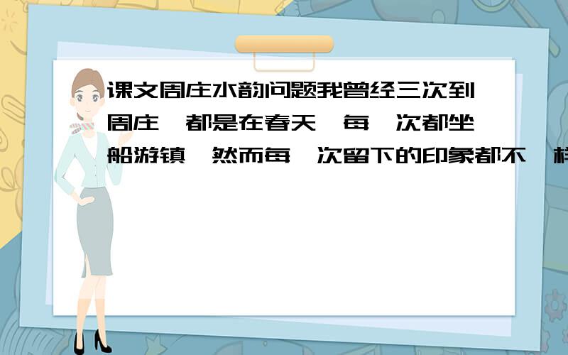 课文周庄水韵问题我曾经三次到周庄,都是在春天,每一次都坐船游镇,然而每一次留下的印象都不一样.第一次到周庄,正是仲春,那一天下着小雨,古镇被飘动的雨雾笼罩着,石桥和屋脊都隐约出