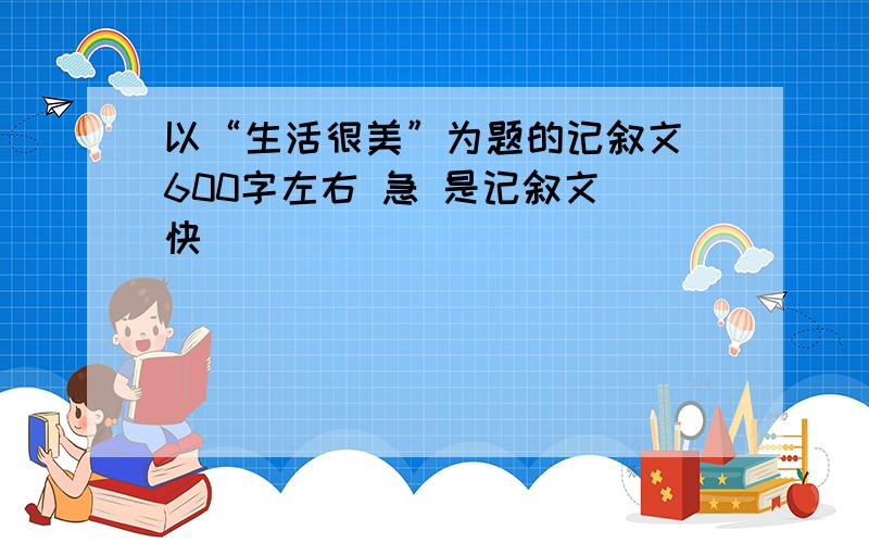 以“生活很美”为题的记叙文 600字左右 急 是记叙文 快