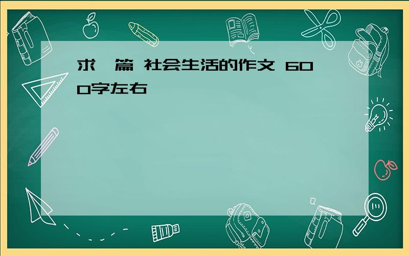 求一篇 社会生活的作文 600字左右