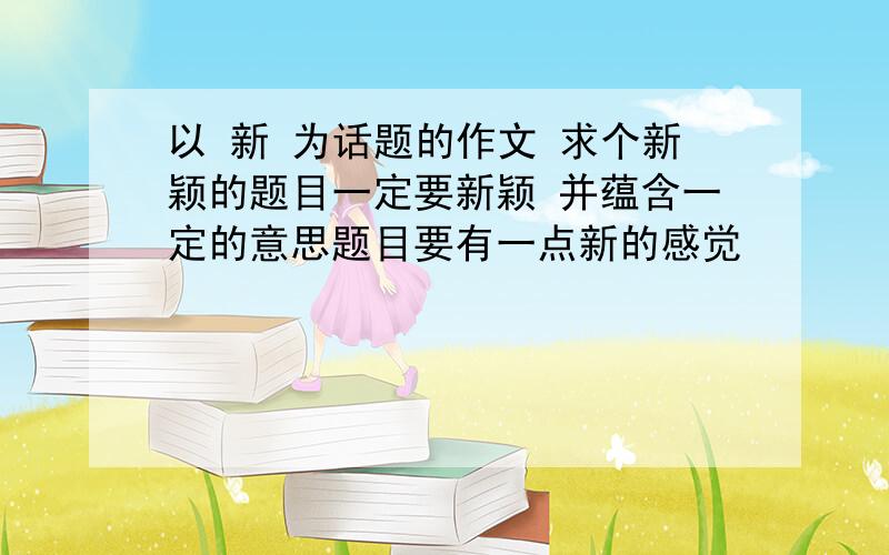 以 新 为话题的作文 求个新颖的题目一定要新颖 并蕴含一定的意思题目要有一点新的感觉