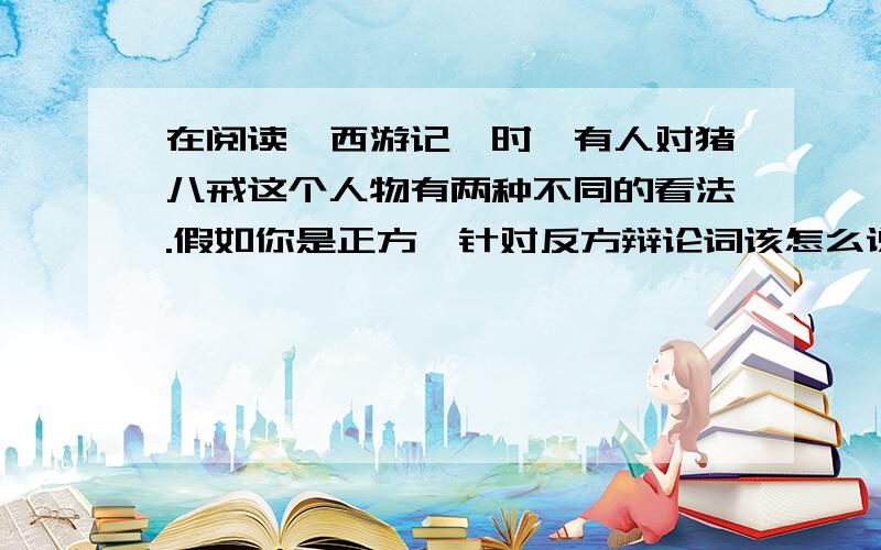 在阅读《西游记》时,有人对猪八戒这个人物有两种不同的看法.假如你是正方,针对反方辩论词该怎么说?反方：我方认定猪八戒好吃懒做,见识短浅,在取经的路上,意志不坚定,遇到困难就囔囔