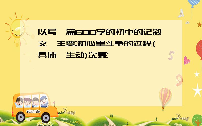 以写一篇600字的初中的记叙文,主要:和心里斗争的过程(具体,生动)次要: