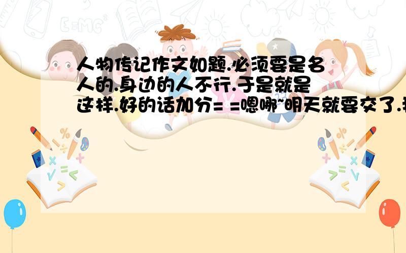 人物传记作文如题.必须要是名人的.身边的人不行.于是就是这样.好的话加分= =嗯哪~明天就要交了.我只是借鉴的哦- -什么看电视= =