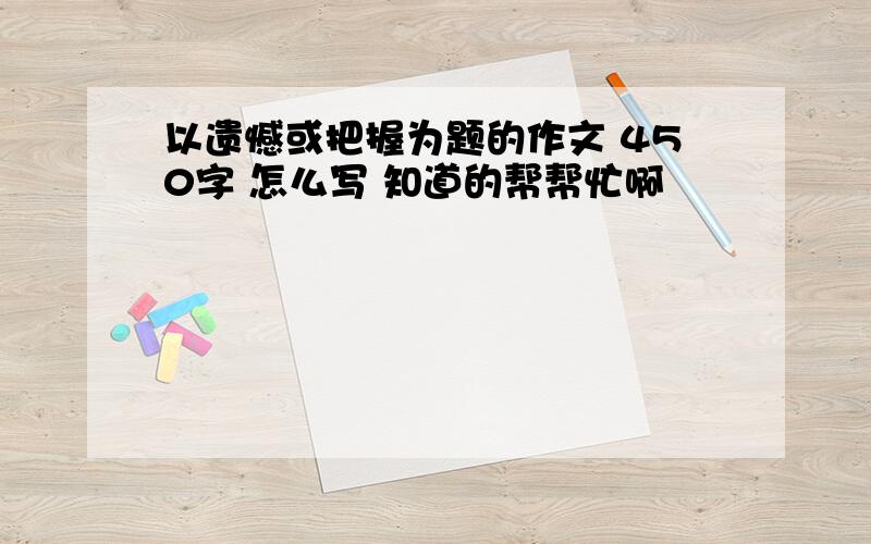 以遗憾或把握为题的作文 450字 怎么写 知道的帮帮忙啊