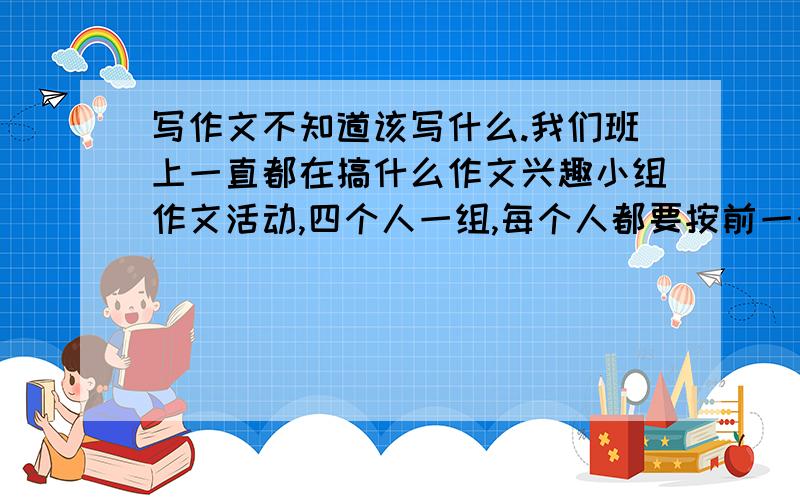 写作文不知道该写什么.我们班上一直都在搞什么作文兴趣小组作文活动,四个人一组,每个人都要按前一个人写的内容接着写下去,今天该我第一个写,我该写什么啊.我们班上一直都在搞什么作