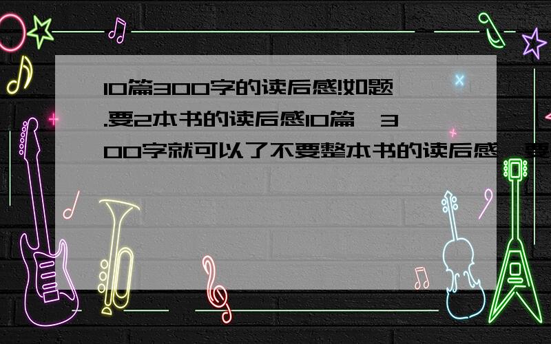 10篇300字的读后感!如题.要2本书的读后感10篇,300字就可以了不要整本书的读后感,要每个章节的读后感