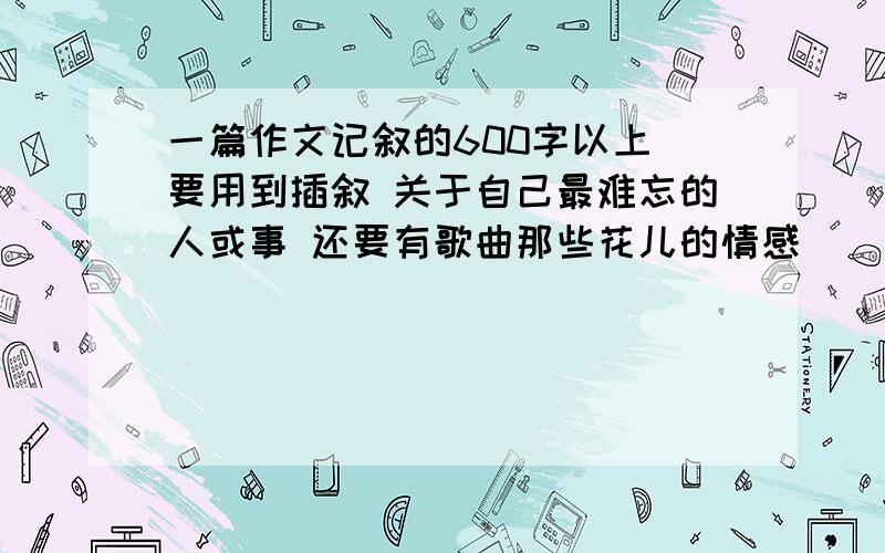 一篇作文记叙的600字以上 要用到插叙 关于自己最难忘的人或事 还要有歌曲那些花儿的情感