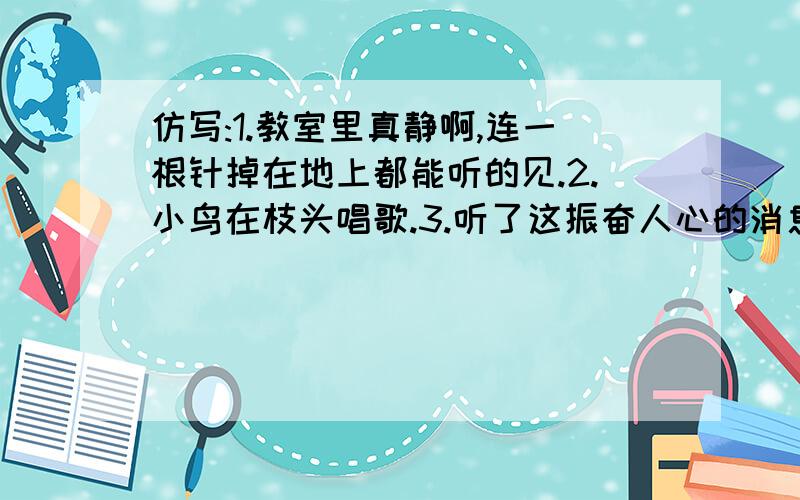 仿写:1.教室里真静啊,连一根针掉在地上都能听的见.2.小鸟在枝头唱歌.3.听了这振奋人心的消息,我怎能不高兴呢?4.这座塔高48米,相当于12层高的摩天大厦.5.列：友谊说：我是一架帮助别人攀登