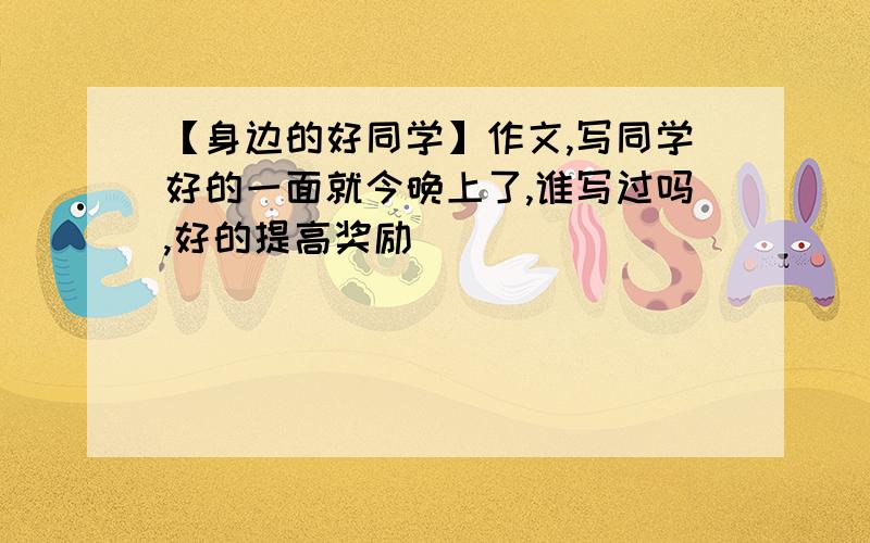 【身边的好同学】作文,写同学好的一面就今晚上了,谁写过吗,好的提高奖励