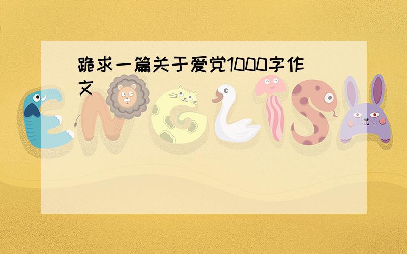 跪求一篇关于爱党1000字作文