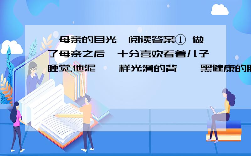 《母亲的目光》阅读答案① 做了母亲之后,十分喜欢看着儿子睡觉.他泥瞅一样光滑的背,黝黑健康的胳脯,饱满茁壮的腿,眉宇间不可言说的可爱神情……看着看着,我常常觉得,单是为了这么一