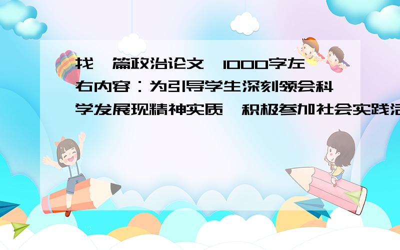 找一篇政治论文,1000字左右内容：为引导学生深刻领会科学发展现精神实质,积极参加社会实践活动,学会初步运用马克思主义的基本观点观察,分析社会现象和学习生活中的实践问题,树立正确