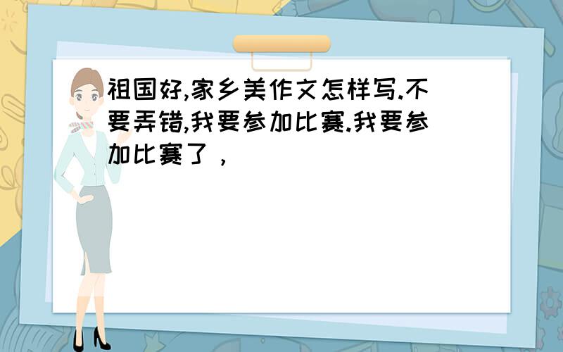 祖国好,家乡美作文怎样写.不要弄错,我要参加比赛.我要参加比赛了，