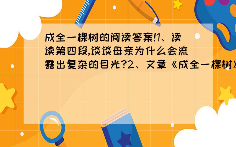 成全一棵树的阅读答案!1、读读第四段,谈谈母亲为什么会流露出复杂的目光?2、文章《成全一棵树》的题目有什么含义?谈谈你的理解.3、阅读文章后有什么感想?谈谈自己的体会.