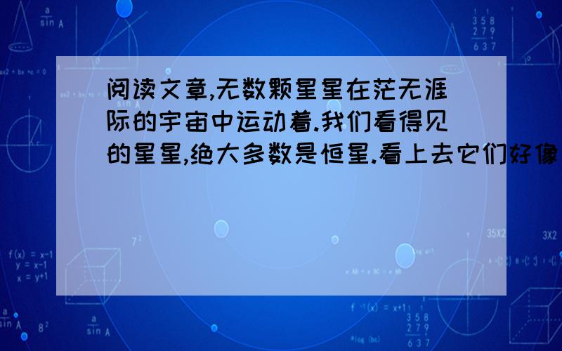 阅读文章,无数颗星星在茫无涯际的宇宙中运动着.我们看得见的星星,绝大多数是恒星.看上去它们好像是冷的,但实际上每颗恒星都是一个火热的太阳.汹涌的热浪不断地从这些大火球吐出来,射