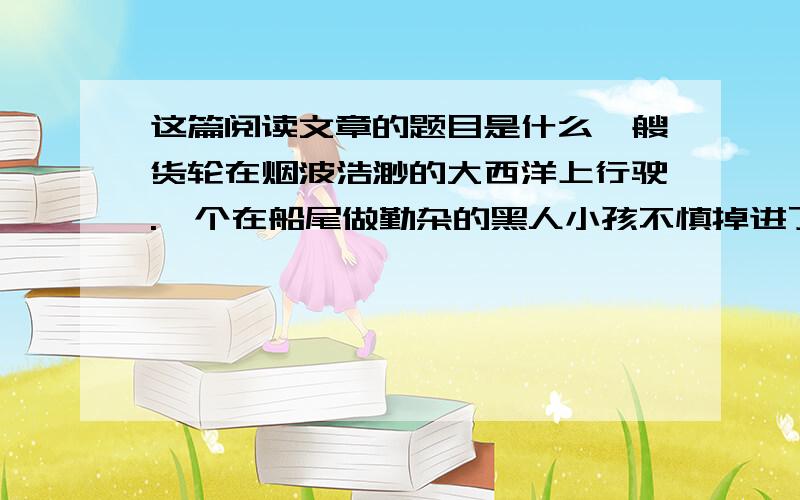 这篇阅读文章的题目是什么一艘货轮在烟波浩渺的大西洋上行驶.一个在船尾做勤杂的黑人小孩不慎掉进了波涛滚滚的大西洋.孩子大喊救命,无奈风大浪急,船上的人谁也没有的听见,他也眼睁