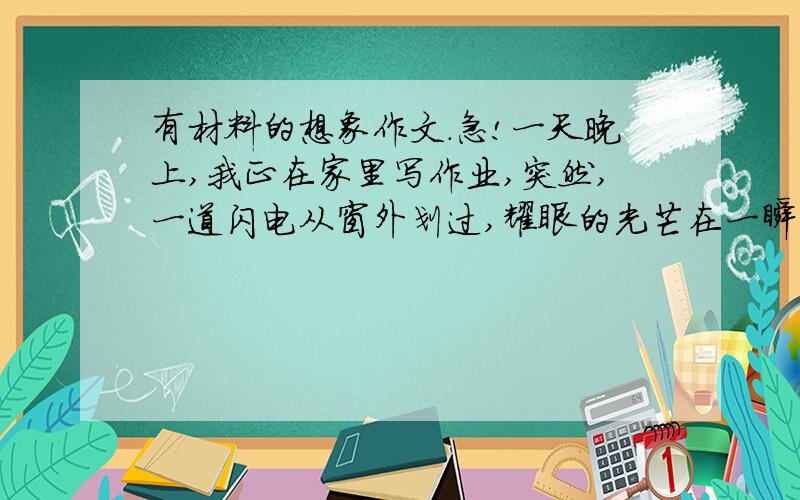 有材料的想象作文.急!一天晚上,我正在家里写作业,突然,一道闪电从窗外划过,耀眼的光芒在一瞬间把房间照得雪亮.    我惊恐地往窗外一瞥时,发现一只大老鼠前抓叉腰站在窗台上正意味深长