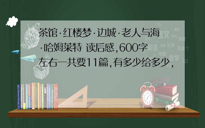 茶馆·红楼梦·边城·老人与海·哈姆莱特 读后感,600字左右一共要11篇,有多少给多少,