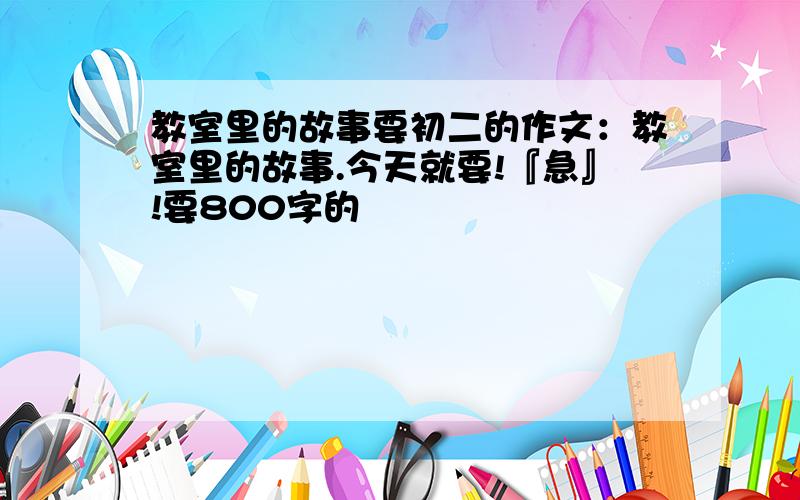 教室里的故事要初二的作文：教室里的故事.今天就要!『急』!要800字的