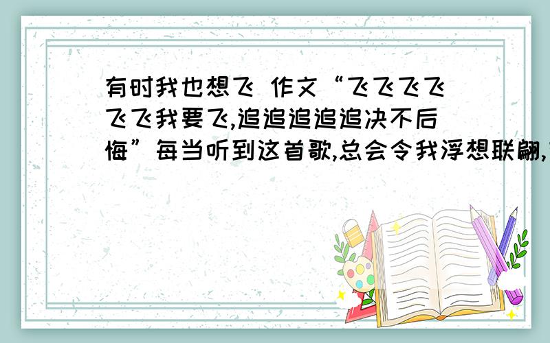 有时我也想飞 作文“飞飞飞飞飞飞我要飞,追追追追追决不后悔”每当听到这首歌,总会令我浮想联翩,有时,我也想给自己插上一对翅膀,展翅飞翔……有时,我也想飞.我想穿越时空的局限,飞翔