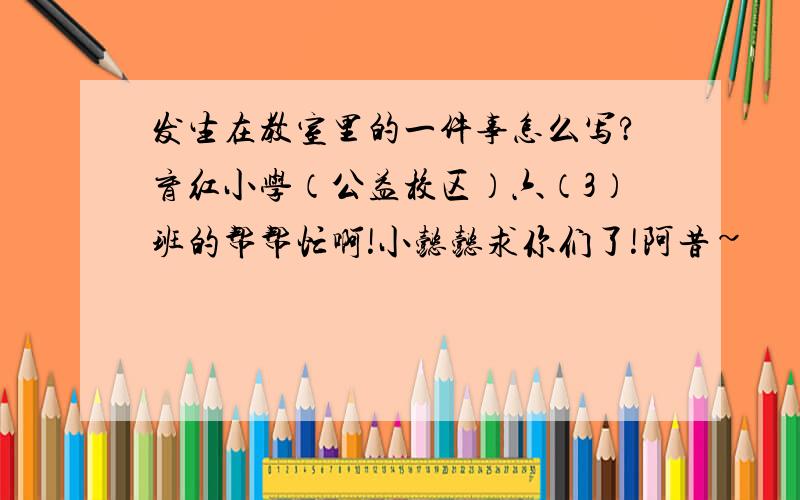 发生在教室里的一件事怎么写?育红小学（公益校区）六（3）班的帮帮忙啊!小懿懿求你们了!阿昔~