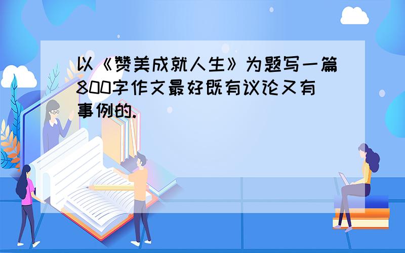 以《赞美成就人生》为题写一篇800字作文最好既有议论又有事例的.